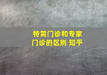 特需门诊和专家门诊的区别 知乎